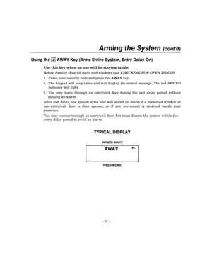 Page 17Arming the System (cont’d) 
 
– 17 – 
Using the 2 AWAY Key (Arms Entire System, Entry Delay On) 
Use this key when no one will be staying inside.  
Before Arming close all doors and windows (see  CHECKING FOR OPEN  ZONES ).  
1.  Enter your security code and press the  AWAY key. 
2.  The  keypad  will  beep  twice and will display the  armed message. The red ARMED 
indicator will light. 
3.  You  may  leave  through  an  entry/exit  door  during  the  exit  delay  period  without 
causing an alarm....