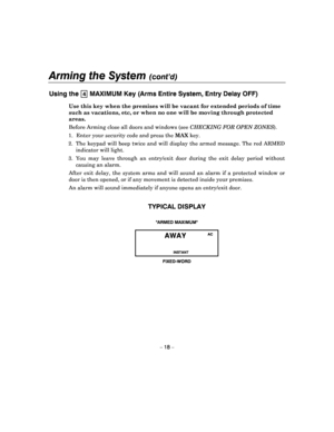 Page 18Arming the System (cont’d) 
 
– 18 – 
Using the 4 MAXIMUM Key (Arms Entire System, Entry Delay OFF) 
Use this key when the premises will be vacant for extended periods of time 
such as vacations, etc, or when no one will be movin g through protected 
areas.  
Before Arming  close all doors and windows (see  CHECKING FOR OPEN  ZONES ).  
1.  Enter your security code and press the  MAX key. 
2.  The  keypad  will  beep  twice  and  will  display  the  armed message. The red ARMED 
indicator will light. 
3....