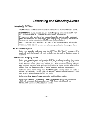 Page 19Disarming and Silencing Alarms 
 
– 19 – 
Using the  1 OFF Key 
The OFF  key is used to disarm the system and to silence al arm and trouble sounds. 
IMPORTANT:   If you return and the main burglary sounder is on:  DO NOT 
ENTER, but CONTACT THE POLICE from a nearby safe lo cation. 
If you return after an alarm has occurred and the main sou nder has shut itself off: the keypad will beep rapidly upon your entering, in dicating that an alarm has occurred during your absence (the Memory of Ala rm feature)....