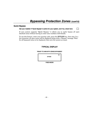 Page 21Bypassing Protection Zones (cont’d) 
 
– 21 – 
Quick Bypass  
Ask your installer if Quick Bypass is active for your system, and if so, check here:          
If  your  system  supports  Quick  Bypass,  it  allows  y ou  to  easily  bypass  all  open 
(faulted) zones without having to enter zone number s individually. 
To use this feature, enter your security code, pres s the BYPASS  key, then stop. In a 
few moments, all open zones will be displayed along  with a Bypass message. Wait 
for all bypassed...