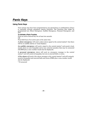 Page 24Panic Keys 
 
– 24 – 
Using Panic Keys  
Your system may have been programmed to use special  keys or combinations of keys 
to  manually  activate  emergency  (panic)  functions.  T he  functions  that  might  be 
programmed  are:  Silent  Emergency,  Audible  Emergency ,  Personal  Emergency,  and 
Fire.  
To activate a Panic Function  
Press an active lettered key for at least two secon ds. 
OR  
Press both keys of an active pair at the same time.  
A silent emergency  will send a silent alarm signal...