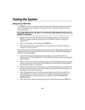 Page 26Testing the System 
– 26 – 
Using the  5 TEST Key 
The TEST  key puts your system into Test mode, which allows  each protection point 
to be checked for proper operation. Testing should  be conducted weekly to ensure 
proper operation.  
NO ALARM REPORTS WILL BE SENT TO THE CENTRAL MONITO RING STATION while the 
system is in Test mode. 
1.  Disarm the system and close all protected windows, doors, etc. The keypads 
READY message should be displayed and the READY ind icator (if present) 
should be lit....