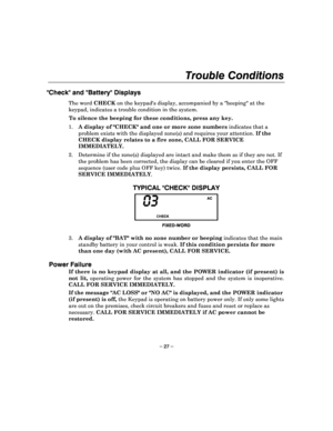 Page 27Trouble Conditions 
 
– 27 – 
Check and Battery Displays 
The word CHECK on the keypads display, accompanied by a beeping  at the 
keypad, indicates a trouble condition in the system .  
To silence the beeping for these conditions, press an y key. 
1.  A display of CHECK and one or more zone numbers  indicates that a 
problem exists with the displayed zone(s) and requi res your attention. If the 
CHECK display relates to a fire zone, CALL FOR SERVIC E 
IMMEDIATELY. 
2.  Determine if the zone(s) displayed...