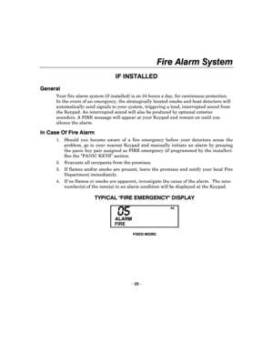 Page 29Fire Alarm System 
 
– 29 – 
IF INSTALLED 
General   
Your fire alarm system (if installed) is on 24 hours a day, for continuous protection. 
In the event of an emergency, the strategically loc ated smoke and heat detectors will 
automatically send signals to your system, triggeri ng a loud, interrupted sound from 
the Keypad. An interrupted sound will also be produ ced by optional exterior 
sounders. A FIRE message will appear at your Keypad  and remain on until you 
silence the alarm.  
In Case Of Fire...