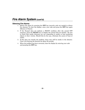 Page 30Fire Alarm System (cont’d) 
 
– 30 – 
Silencing Fire Alarms   
1.  Silence  the  alarm  by  pressing  the OFF  key  (security  code  not  needed  to  silence 
fire  alarms).  To  clear  the  display,  enter  your  code   and  press  the OFF  key  again 
(Memory of Alarm). 
2.  If  the  Keypad  does  not  indicate  a  READY  conditio n  after  the  second  OFF 
sequence,  press  the  READY  key  to  display  the  zone(s)  that  are  faulted.    Be  s ure 
to  check  that  smoke  detectors  are  not...