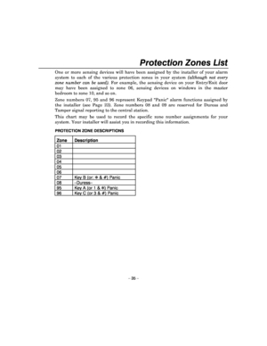 Page 35 
– 35 – 
Protection Zones List 
One  or  more  sensing  devices  will  have  been  assigned  by  the  installer  of  your  alarm 
system  to  each  of  the  various  protection  zones  in  y our  system (although  not  every 
zone  number  can  be  used).   For  example,  the  sensing  device  on  your  Entry/Exit   door 
may  have  been  assigned  to  zone  06,  sensing  devices  on  windows  in  the  master 
bedroom to zone 10, and so on.   
Zone  numbers  07,  95  and  96  represent  Keypad  Panic...