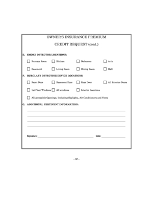 Page 37 
– 37 – 
OWNERS INSURANCE PREMIUM  
CREDIT REQUEST (cont.) 
 
E.  SMOKE DETECTOR LOCATIONS: 
      Furnace Room      Kitchen      Bedrooms      Attic  
      Basement      Living Room      Dining Room      Hall  
F.  BURGLARY DETECTING DEVICE LOCATIONS: 
      Front Door      Basement Door       Rear Door      All Exterior Doors 
      1st Floor Windows      All windows      Interior Locations 
      All Accessible Openings, Including Skylights, Air Conditioners and Vents 
G.  ADDITIONAL PERTINENT...