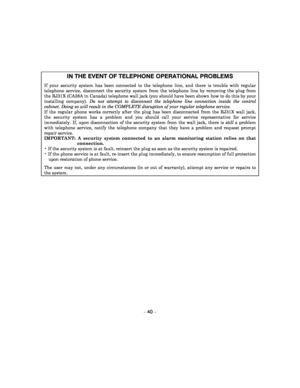 Page 40 
– 40 – 
IN THE EVENT OF TELEPHONE OPERATIONAL PROBLEMS 
If  your  security  system  has  been  connected  to  the  telephone  line,  and  there  is  trouble  with  regular 
telephone  service,  disconnect  the  security  system  from  the  telephone  line  by  removing  the  plug  from 
the RJ31X (CA38A in Canada) telephone wall jack (yo u should have been shown how to do this by your 
installing  company). Do  not  attempt  to  disconnect  the  telephone  line  con nection  inside  the  control...