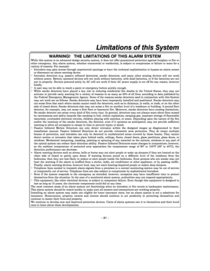 Page 41Limitations of this System  
– 41 – 
WARNING!   THE LIMITATIONS OF THIS ALARM SYSTEM 
While this system is an advanced design security system, it does not offer guaranteed protection against burglary or fire or other  emergency.  Any  alarm  system,  whether  commerci al  or  residential,  is  subject  to  compromise  or  failure  to  warn  for  a variety of reasons. For example:   Intruders may gain access through unprotected ope nings or have the technical sophistication to bypass an alarm sensor or...