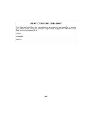 Page 42 
– 42 – 
SERVICING INFORMATION 
Your  local  authorized  service  representative  is  the  person  best  qualified  to  service your alarm system. Arranging a regular program with  that person is advisable. Your local service representative is: 
NAME: _____________________________________________________________________________  
ADDRESS:  _________________________________________________________________________  
PHONE:   
    