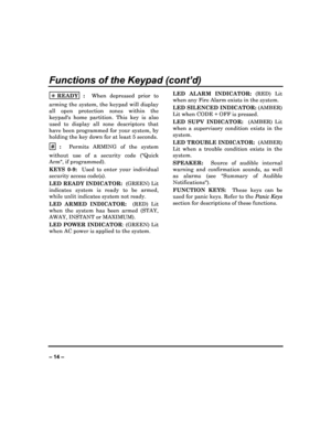 Page 14   
– 14 – 
Functions of the Keypad (cont’d) 
 READY  :    When  depressed  prior  to 
arming  the  system,  the  keypad  will  display  
all  open  protection  zones  within  the 
keypads  home  partition.  This  key  is  also  
used  to  display  all  zone  descriptors  that  
have  been programmed for  your  system,  by  
holding the key down for at least 5 seconds. 
#
  :    Permits  ARMING  of  the  system 
without  use  of  a  security  code  (Quick  Arm, if programmed).  
KEYS  0-9:    Used  to...