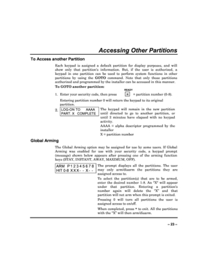 Page 23  
– 23 – 
Accessing Other Partitions 
To Access another Partition 
Each  keypad  is  assigned  a  default  partition  for  dis play  purposes,  and  will 
show  only  that  partitions  information.  But,  if  the   user  is  authorized,  a 
keypad  in  one  partition  can  be  used  to  perform  syst em  functions  in  other 
partitions  by  using  the  GOTO command.  Note  that  only  those  partitions 
authorized and programmed by the installer can be a ccessed in this manner. 
To GOTO another...