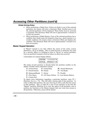 Page 24   
– 24 – 
Accessing Other Partitions (cont’d) 
Global Arming Notes: 
  When  performing  a  Global  Arm,  if  there  are  faults  i n  any  of  the  selected 
partitions,  the  system  will  enter  a  Summary  Mode.  F aulted  zones  in  all 
the  selected  partitions  will  be  displayed.  These  fa ults  must  be  corrected 
or bypassed. This Summary Mode will end in approxim ately 2 minutes if 
no keys are pressed. 
   When performing a Global Disarm, if any of the sele cted partitions has a...