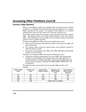 Page 26   
– 26 – 
Accessing Other Partitions (cont’d) 
Common Lobby Operation 
When  an  installation  consists  of  a  partition  that  is  shared  by  users  of  other 
partitions  in  a  building,  the  shared  partition  may  be  assigned  as  a  “common 
lobby”  partition  for  the  system.    An  example  of  thi s  might  be  in  a  medical 
building where there are two doctors and a common e ntrance area. 
This option employs logic for automatic arming and  disarming of the common 
lobby.    Partitions...