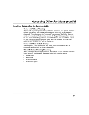 Page 27  
– 27 – 
Accessing Other Partitions (cont’d) 
How User Codes Affect the Common Lobby 
Codes with “Global” Arming  
If your code is given “global arming” when it is de fined, the system displays a 
prompt that allows you to pick and choose the parti tions to be armed or 
disarmed. This eliminates the “automatic” operation  of the lobby.  Keep in 
mind, however, that if attempting to arm all the pa rtitions you have access 
to, and another affecting partition is disarmed, (o ne you do not have access...