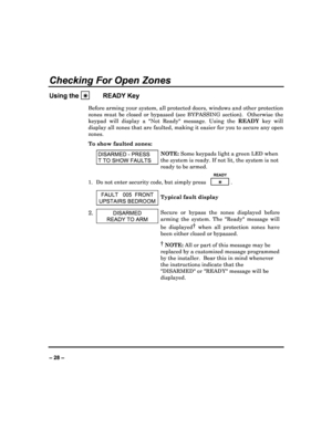 Page 28   
– 28 – 
Checking For Open Zones 
Using the 

   
      
   READY Key 
Before arming your system, all protected doors, win
dows and other protection 
zones  must  be  closed  or  bypassed  (see  BYPASSING  sec tion).    Otherwise  the 
keypad  will  display  a  Not  Ready  message.  Using  th e READY  key  will 
display all zones that are faulted, making it easie r for you to secure any open 
zones.  
To show faulted zones: 
 DISARMED - PRESS 
T  TO SHOW FAULTS 
NOTE:  Some keypads light a green LED...