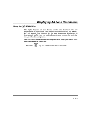 Page 29  
– 29 – 
Displaying All Zone Descriptors 
Using the 

  READY Key 
The  Alpha  Keypads  can  also  display  all  the  zone  des
criptors  that  are 
programmed  in  your  system.  The  abbreviated  instruct ions  for  the READY 
key  will  appear  first,  followed  by  the  zone  descrip tors.  Displaying  all 
descriptors is useful when you need to know the zon e number of a particular 
zone, as when bypassing zones.  
The Disarmed-Ready to arm message must be displayed  before zone 
descriptors can...