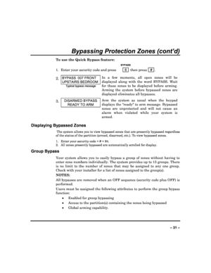 Page 31  
– 31 – 
Bypassing Protection Zones (cont’d) 
To use the Quick Bypass feature: 
   BYPASS 
1.  Enter your security code and press  6  then press    # . 
2. BYPASS  007 FRONT 
UPSTAIRS BEDROOM 
Typical bypass message 
In  a  few  moments,  all  open  zones  will  be  
displayed  along  with  the  word  BYPASS.  Wait 
for  these  zones  to  be  displayed  before  arming. 
Arming  the  system  before  bypassed  zones  are 
displayed eliminates all bypasses.  
3. DISARMED BYPASS 
READY TO ARM 
Arm  the...