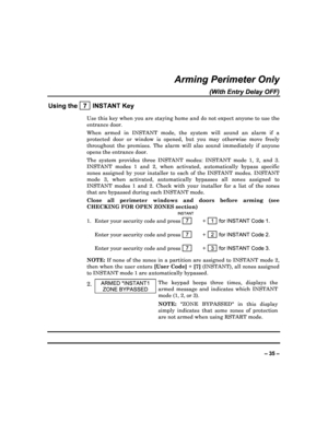 Page 35  
– 35 – 
Arming Perimeter Only 
(With Entry Delay OFF) 
Using the   7  INSTANT Key 
Use this key when you are staying home and do not e xpect anyone to use the 
entrance door.  
When  armed  in  INSTANT  mode,  the  system  will  sound  a n  alarm  if  a 
protected  door  or  window  is  opened,  but  you  may  oth erwise  move  freely 
throughout  the  premises.  The  alarm  will  also  sound  immediately  if  anyone 
opens the entrance door. 
The  system  provides  three  INSTANT  modes:  INSTANT  mo...