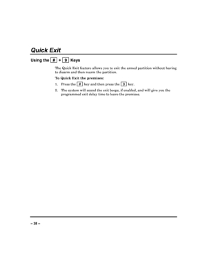 Page 38   
– 38 – 
Quick Exit 
Using the   #  +   9  Keys 
The Quick Exit feature allows you to exit the armed partition without having 
to disarm and then rearm the partition.  
To Quick Exit the premises:  
1.   Press the   # 
 key and then press the    9  key. 
2.   The system will sound the exit beeps, if enabled, a nd will give you the 
programmed exit delay time to leave the premises. 
                              