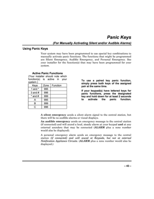 Page 43  
– 43 – 
Panic Keys 
(For Manually Activating Silent and/or Audible Alar ms) 
Using Panic Keys 
Your  system  may  have  been  programmed  to  use  special  key  combinations  to 
manually  activate  panic  functions.  The  functions  th at  might  be  programmed 
are  Silent  Emergency,  Audible  Emergency,  and  Person al  Emergency.  See 
your  installer  for  the  function(s)  that  may  have  be en  programmed  for  your 
system. 
 
Active Panic Functions 
(Your  installer  should  note  which...