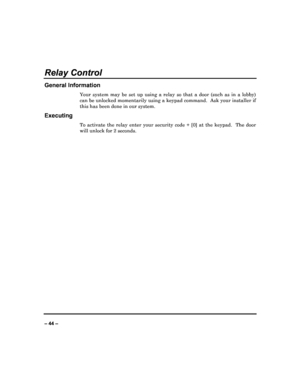 Page 44   
– 44 – 
Relay Control 
General Information 
Your  system  may  be  set  up  using  a  relay  so  that  a  door  (such  as  in  a  lobby) 
can be unlocked momentarily using a keypad command.   Ask your installer if 
this has been done in our system. 
Executing 
To  activate  the  relay  enter  your  security  code  +  [0 ]  at  the  keypad.    The  door 
will unlock for 2 seconds. 
                          