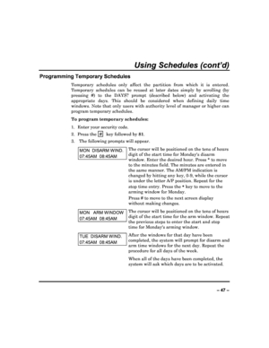 Page 47  
– 47 – 
Using Schedules (cont’d) 
Programming Temporary Schedules 
Temporary  schedules  only  affect  the  partition  from  which  it  is  entered. 
Temporary  schedules  can  be  reused  at  later  dates  si mply  by  scrolling  (by 
pressing  #)  to  the  DAYS?  prompt  (described  below)  a nd  activating  the 
appropriate  days.  This  should  be  considered  when  de fining  daily  time 
windows. Note that only  users with authority level  of manager or higher can 
program temporary schedules....