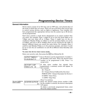 Page 49  
– 49 – 
Programming Device Timers 
General Information 
Device  timers  consist  of  an  ON  time  and  an  OFF  time ,  and  selected  days  of 
the week in which they are active. There are up to  20 timers that can be used 
to  control  various  devices,  such  as  lights  or  appli ances.  Your  installer  will 
have  programmed  the  appropriate  devices  into  the  sy stem  (up  to  96  devices 
can be programmed).   
Each  timer  controls  a  single  device  (designated  as  an  output  number)...