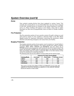 Page 6   
– 6 – 
System Overview (cont’d) 
Zones 
Your  systems  sensing  devices  have  been  assigned  to  various  zones.  For 
example, the sensing device on your Entry/Exit door  may have been assigned 
to  zone  001,  sensing  devices  on  windows  in  the  mast er  bedroom  to  zone  002, 
and  so  on.  These  numbers  will  appear  on  the  display ,  along  with  an  alpha 
descriptor for that zone (if programmed), when an a larm or trouble condition 
occurs.  
Fire Protection 
The  fire  protection...