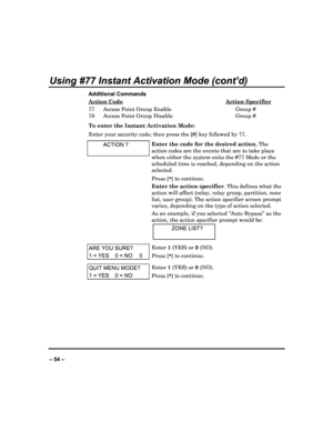 Page 54   
– 54 – 
Using #77 Instant Activation Mode (cont’d) 
Additional Commands Action Code
  Action Specifier 
77  Access Point Group Enable  Group #  
78  Access Point Group Disable  Group #  
To enter the Instant Activation Mode:  
Enter your security code; then press the [#] key fo llowed by 77. 
  ACTION ? 
 
Enter the code for the desired action.  The 
action codes are the events that are to take place  
when either the system exits the #77 Mode or the 
scheduled time is reached, depending on the...