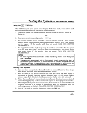 Page 57  
– 57 – 
Testing the System (To Be Conducted Weekly) 
Using the   5  TEST Key 
The TEST   key  puts  your  system  into  Burglary  Walk  Test  mode,   which  allows  each 
burglary protection point to be checked for proper  operation. 
1.  Disarm the system and close all protected window s, doors, etc. READY should be 
displayed. 
   TEST 
2.  Enter your security code and press the   5  key. 
3.  The  external  sounder  should  sound  for  3  seconds  and  then  turn  off.    If  the  sounder 
does not...