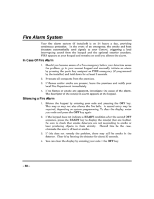 Page 58   
– 58 – 
Fire Alarm System 
Your  fire  alarm  system  (if  installed)  is  on  24  hour s  a  day,  providing 
continuous  protection.    In  the  event  of  an  emergenc y,  the  smoke  and  heat 
detectors  automatically  send  signals  to  your  Contro l,  triggering  a  loud 
interrupting  sound  from  the  keypad  and  the  optional   exterior  sounders.  
FIRE appears at your keypad and remains on until yo u silence the alarm. 
In Case Of Fire Alarm 
1.  Should you become aware of a fire...