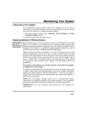 Page 63  
– 63 – 
Maintaining Your System 
Taking Care of Your System 
The  components  of  your  security  system  are  designed  to  be  as  free  of 
maintenance as possible. However, there are some th ings you can do to make 
sure that your system is in reliable working condit ion. 
1.  Test  your  system  weekly.  (See  TESTING  THE  SYSTEM  and FIRE 
ALARM SYSTEM  sections). 
2.  Test the system after any alarm occurs. 
Replacing Batteries in Wireless Sensors 
Wireless sensors may not have been used in...