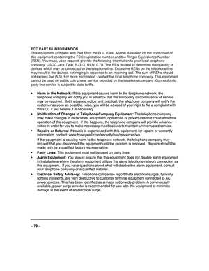 Page 70   
– 70 – 
FCC PART 68 INFORMATION  
This equipment complies with Part 68 of the FCC rul es. A label is located on the front cover of 
this equipment containing the FCC registration numb er and the Ringer Equivalence Number 
(REN). You must, upon request, provide the followin g information to your local telephone 
company: USOC Jack Type: RJ31X; REN: 0.7B. The REN  is used to determine the quantity of 
devices which may be connected to the telephone lin e. Excessive RENs on the telephone line 
may...