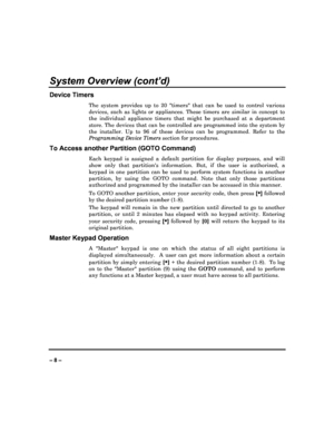 Page 8   
– 8 – 
System Overview (cont’d) 
Device Timers 
The  system  provides  up  to  20  timers  that  can  be  used  to  control  various 
devices,  such  as  lights  or  appliances.  These  timers   are  similar  in  concept  to 
the  individual  appliance  timers  that  might  be  purch ased  at  a  department 
store.  The  devices  that  can  be  controlled  are  progr ammed  into  the  system  by 
the  installer.  Up  to  96  of  these  devices  can  be  pro grammed.  Refer  to  the 
Programming...