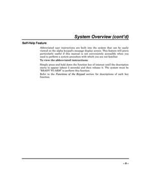 Page 9  
– 9 – 
System Overview (cont’d) 
Self-Help Feature 
Abbreviated  user  instructions  are  built  into  the  system  that  can  be  easily 
viewed on the alpha keypads message display screen . This feature will prove 
particularly  useful  if  this  manual  is  not  convenien tly  accessible  when  you 
need to perform a system procedure with which you a re not familiar.  
To view the abbreviated instructions:  
Simply press and hold down the function key of inte rest until the description 
starts  to...