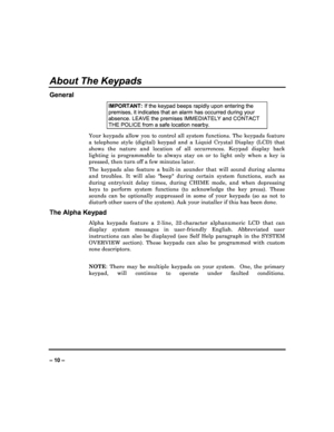 Page 10   
– 10 – 
About The Keypads 
General 
IMPORTANT: If the keypad beeps rapidly upon entering the 
premises, it indicates that an alarm has occurred d uring your 
absence. LEAVE the premises IMMEDIATELY and CONTACT  
THE POLICE from a safe location nearby. 
Your  keypads  allow  you  to  control  all  system  functions.  The  keypads  feature 
a  telephone  style  (digital)  keypad  and  a  Liquid  Cry stal  Display  (LCD)  that 
shows  the  nature  and  location  of  all  occurrences.  K eypad  display...