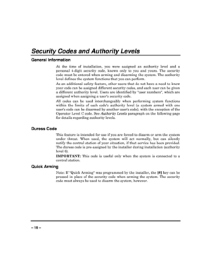 Page 16   
– 16 – 
Security Codes and Authority Levels 
General Information 
At  the  time  of  installation,  you  were  assigned  an  authority  level  and  a 
personal  4-digit  security  code,  known  only  to  you  a nd  yours.  The  security 
code must be entered when arming and disarming the  system. The authority 
level defines the system functions that you can per form.  
As  an  additional  safety  feature,  other  users  that  d o  not  have  a  need  to  know 
your code can be assigned different...