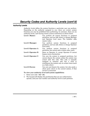 Page 17  
– 17 – 
Security Codes and Authority Levels (cont’d) 
Authority Levels 
Authority  levels  define  the  system  functions  a  part icular  user  can  perform. 
Depending  on  the  authority  assigned  to  you,  there  a re  certain  system 
functions  you  may  be  prohibited  from  performing.  In   summary,  there  are  six 
authority levels, each having certain system restri ctions as shown below. 
Level 1 Master:   Can  perform  all  system  functions  in  assigned 
partitions, and can add, delete...