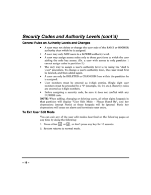 Page 18   
– 18 – 
Security Codes and Authority Levels (cont’d) 
General Rules on Authority Levels and Changes 
  A  user  may  not  delete  or  change  the  user  code  of  th e  SAME  or  HIGHER 
authority than which he is assigned. 
   A user may only ADD users to a LOWER authority leve l. 
   A user may assign access codes only to those partit ions to which the user 
adding  the  code  has  access.  (Ex.  a  user  with  access   to  only  partition  1 
cannot assign codes in partition 2.) 
   The  only...