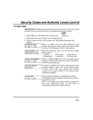 Page 19  
– 19 – 
Security Codes and Authority Levels (cont’d) 
To Add a User 
IMPORTANT: Temporary users should not be shown how to use any  system 
function they do not need to know (e.g. bypassing p rotection zones). 
    CODE 
1.  Enter Master or Manager code and press the    8 
  key. 
2.  Enter the new users 2-digit User Number (02-75) . 
3.  Enter 4-digit security code for that user. The f ollowing prompts will 
appear. 
ADD NEW USER? 
0  = NO , 1  = YES  
Enter  1  to  add  a  new  user  code.  Entering...