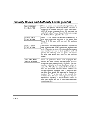 Page 20   
– 20 – 
Security Codes and Authority Levels (cont’d) 
MULTI-ACCESS ? 
0 = NO , 1 = YES 
If  you  as  a  user  have  access  to  other  partitions,  t he 
keypad  will  prompt  for  ability  of  this  new  user  to  
access  (GOTO)  those  partitions.  Press  0  (NO)  or  1  
(YES). If no, the system activates this user code a nd 
exits “Add a User” mode. If yes, the keypad prompts  
for the Global Arm option for this user. 
GLOBAL ARM ? 
0 = NO , 1 = YES  
Press  1  (YES)  if  this  user  will  be...