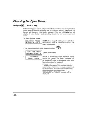 Page 28   
– 28 – 
Checking For Open Zones 
Using the 

   
      
   
READY Key 
Before arming your system, all protected doors, win dows and other protection 
zones  must  be  closed  or  bypassed  (see  BYPASSING  sec tion).    Otherwise  the 
keypad  will  display  a  Not  Ready  message.  Using  th e  READY  key  will 
display all zones that are faulted, making it easie r for you to secure any open 
zones.  
To show faulted zones: 
 DISARMED - PRESS 
  TO SHOW FAULTS 
NOTE:  Some keypads light a green LED...