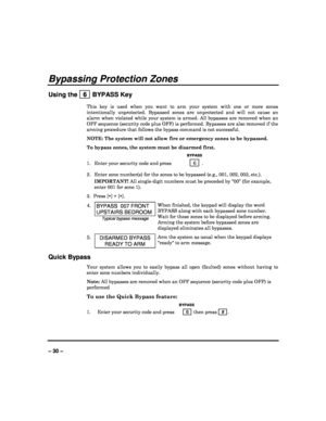 Page 30   
– 30 – 
Bypassing Protection Zones 
Using the   6  BYPASS Key 
This  key  is  used  when  you  want  to  arm  your  system  with  one  or  more  zones 
intentionally  unprotected.  Bypassed  zones  are  unprot ected  and  will  not  cause  an 
alarm  when  violated  while  your  system  is  armed.  All   bypasses  are  removed  when  an 
OFF sequence (security code plus OFF) is performed.  Bypasses are also removed if the 
arming procedure that follows the bypass command is  not successful. 
NOTE:...
