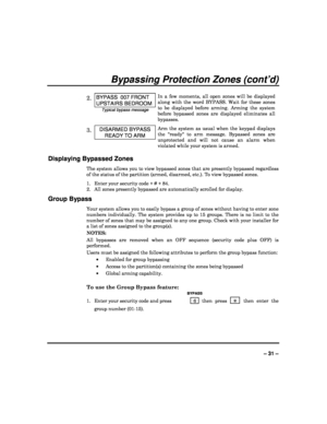 Page 31  
– 31 – 
Bypassing Protection Zones (cont’d) 
 
2. BYPASS  007 FRONT 
UPSTAIRS BEDROOM 
Typical bypass message In  a  few  moments,  all  open  zones  will  be  displayed  
along  with  the  word  BYPASS.  Wait  for  these  zones 
to  be  displayed  before  arming.  Arming  the  system 
before  bypassed  zones  are  displayed  eliminates  all 
bypasses.
 
3. DISARMED BYPASS 
READY TO ARM 
Arm  the  system  as  usual  when  the  keypad  displays 
the  ready  to  arm  message.  Bypassed  zones  are...