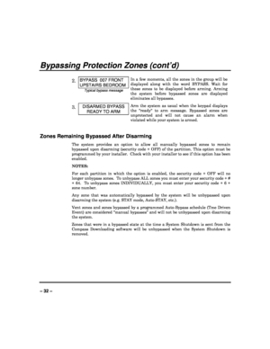 Page 32   
– 32 – 
Bypassing Protection Zones (cont’d) 
 
2. BYPASS  007 FRONT 
UPSTAIRS BEDROOM 
Typical bypass message In a few moments, all the zones in the group will be
 
displayed  along  with  the  word  BYPASS.  Wait  for  
these  zones  to  be  displayed  before  arming.  Arming  
the  system  before  bypassed  zones  are  displayed  
eliminates all bypasses.  
3. DISARMED BYPASS 
READY TO ARM 
Arm  the  system  as  usual  when  the  keypad  displays 
the  ready  to  arm  message.  Bypassed  zones  are...