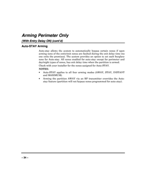Page 34   
– 34 – 
Arming Perimeter Only 
(With Entry Delay ON) (cont’d) 
Auto-STAY Arming 
Auto-stay  allows  the  system  to  automatically  bypass  certain  zones  if  upon 
arming none of the entry/exit zones are faulted dur ing the exit delay time (no 
one  exits  the  premises).  The  system  provides  an  opt ion  to  set  each  burglary 
zone  for  Auto-stay.  All  zones  enabled  for  auto-stay   except  for  perimeter  and 
day/night types of zones, has exit delay time when  the partition is armed....