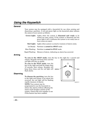Page 40   
– 40 – 
Using the Keyswitch 
General 
Your  system  may  be  equipped  with  a  keyswitch  for  use  when  arming  and 
disarming  a  partition.  A  red  and  green  light  on  the   keyswitch  plate  indicate 
the status of your system as follows: 
  Green Light:   Lights  when  the  system  is  disarmed  and  ready to  be 
armed  (no  open  zones).  If  the  system  is  disarmed  an d  the 
green light is off, it indicates the system is not  ready (one or 
more zones are open). 
  Red Light:...