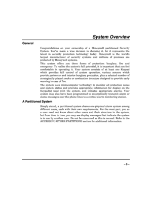 Page 5  
– 5 – 
System Overview 
General 
Congratulations  on  your  ownership  of  a  Honeywell  partitioned  Security 
System.  Youve  made  a  wise  decision  in  choosing  it,   for  it  represents  the 
latest  in  security  protection  technology  today.  Hon eywell  is  the  worlds 
largest  manufacturer  of  security  systems  and  millio ns  of  premises  are 
protected by Honeywell systems.  
This  system  offers  you  three  forms  of  protection:  b urglary,  fire  and 
emergency. To realize the...