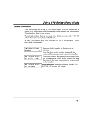 Page 45  
– 45 – 
Using #70 Relay Menu Mode 
General Information 
Your  system  may  be  set  up  so  that  certain  lights  or   other  devices  can  be 
turned on or off by using the #70 command from a ke ypad. Ask your installer 
if this has been done in your system.  
To  activate  relays  from  a  keypad,   enter  4-digit  security  code  +  [#]  +70. 
Follow the keypad prompts described below.  
NOTE:   Your  installer  may  have  restricted  the  use  of  this   function.    Please 
check with your...